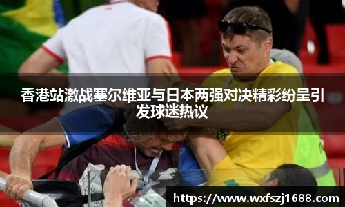 香港站激战塞尔维亚与日本两强对决精彩纷呈引发球迷热议