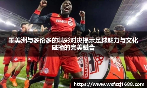 墨美洲与多伦多的精彩对决揭示足球魅力与文化碰撞的完美融合